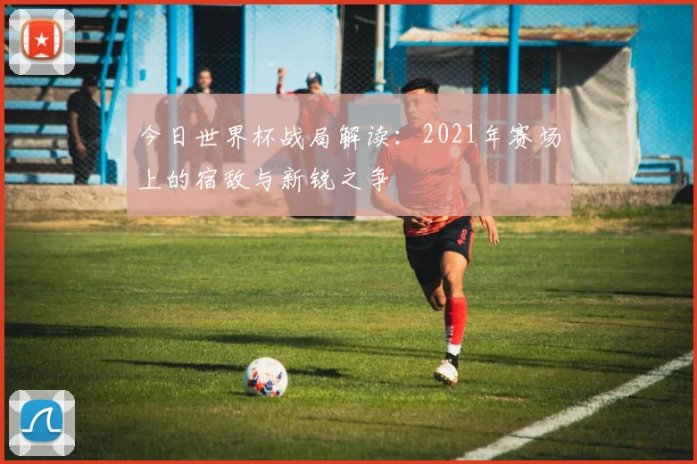 今日世界杯战局解读：2021年赛场上的宿敌与新锐之争