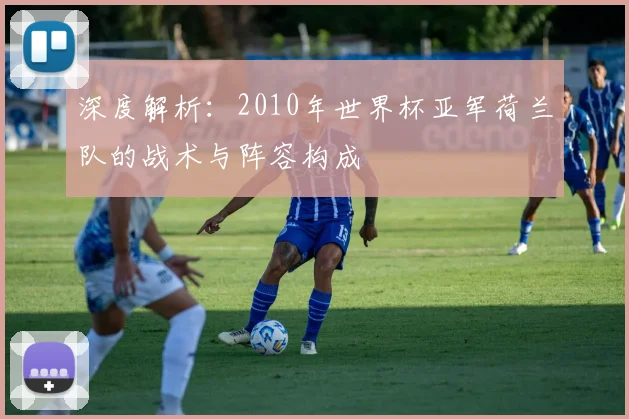 深度解析：2010年世界杯亚军荷兰队的战术与阵容构成