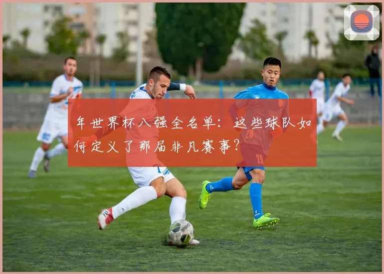 年世界杯八强全名单：这些球队如何定义了那届非凡赛事？