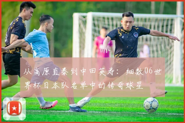 从高原直泰到中田英寿：细数06世界杯日本队名单中的传奇球星