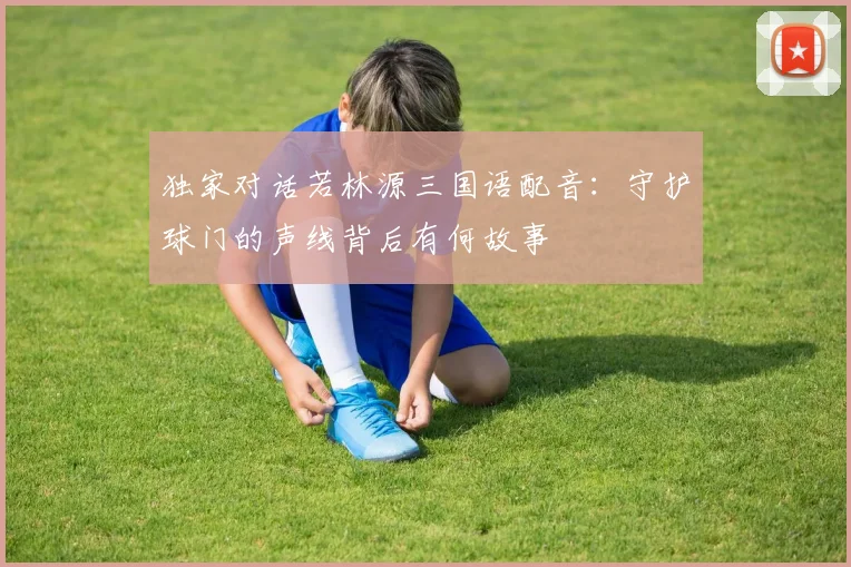 独家对话若林源三国语配音：守护球门的声线背后有何故事