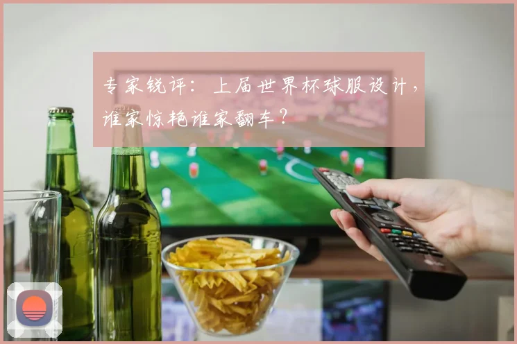 专家锐评:上届世界杯球服设计,谁家惊艳谁家翻车?
