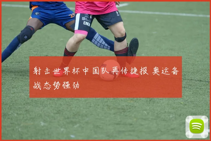 射击世界杯中国队再传捷报 奥运备战态势强劲